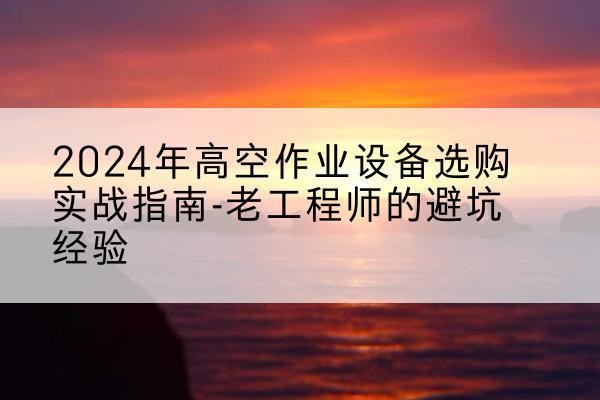 巴塘高空作业升降机厂家推荐-2024年高空作业设备选购实战指南-老工程师的避坑经验