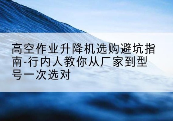 巴塘升降平台厂家-高空作业升降机选购避坑指南-行内人教你从厂家到型号一次选对