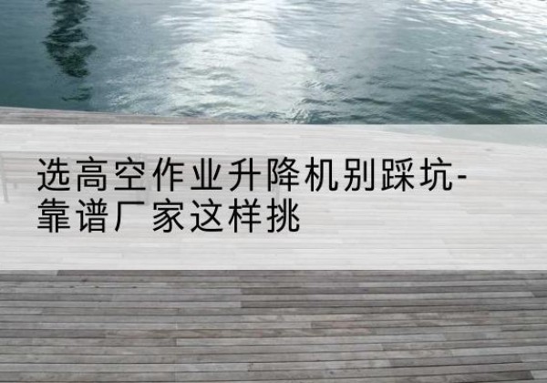 巴塘剪叉式升降机厂家-选高空作业升降机别踩坑-靠谱厂家这样挑