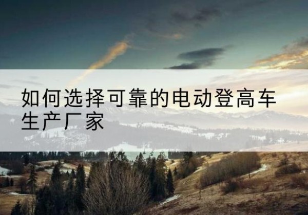 巴塘电动登高车厂家-如何选择可靠的电动登高车生产厂家
