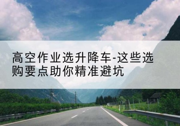 巴塘升降车厂家-高空作业选升降车-这些选购要点助你*避坑