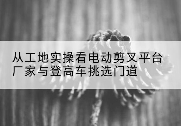 巴塘电动剪叉升降平台厂家-从工地实操看电动剪叉平台厂家与登高车挑选门道