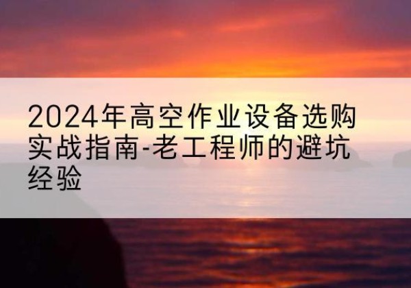 巴塘高空作业升降机厂家推荐-2024年高空作业设备选购实战指南-老工程师的避坑经验
